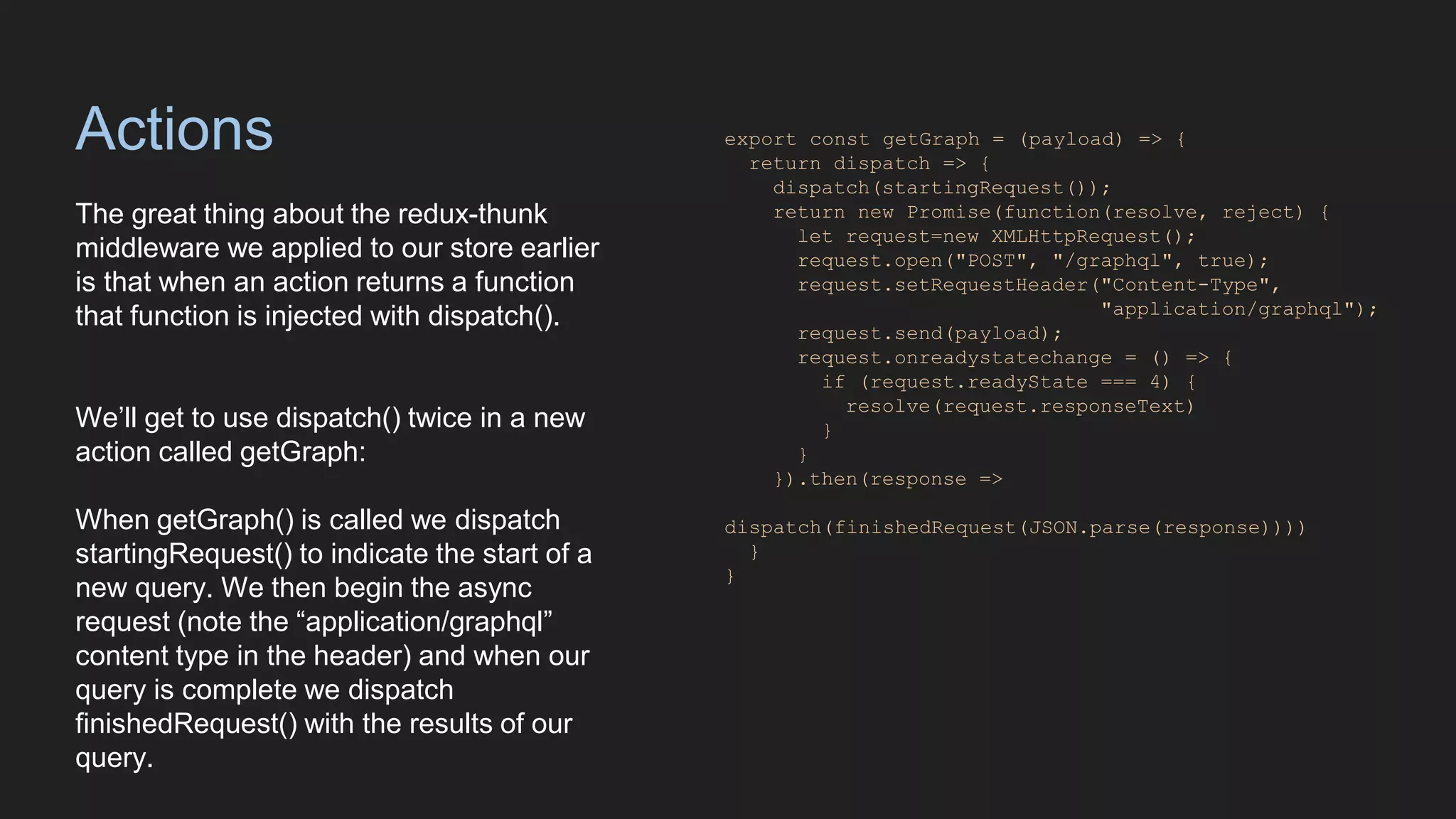 Actions
The great thing about the redux-thunk
middleware we applied to our store earlier
is that when an action returns a function
that function is injected with dispatch().
We’ll get to use dispatch() twice in a new
action called getGraph:
When getGraph() is called we dispatch
startingRequest() to indicate the start of a
new query. We then begin the async
request (note the “application/graphql”
content type in the header) and when our
query is complete we dispatch
finishedRequest() with the results of our
query.
export const getGraph = (payload) => {
return dispatch => {
dispatch(startingRequest());
return new Promise(function(resolve, reject) {
let request=new XMLHttpRequest();
request.open("POST", "/graphql", true);
request.setRequestHeader("Content-Type",
"application/graphql");
request.send(payload);
request.onreadystatechange = () => {
if (request.readyState === 4) {
resolve(request.responseText)
}
}
}).then(response =>
dispatch(finishedRequest(JSON.parse(response))))
}
}
 