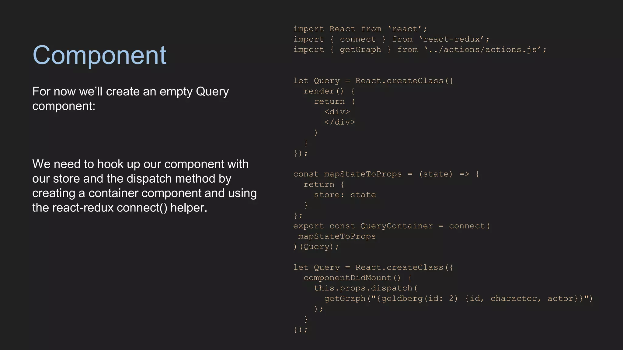 Component
For now we’ll create an empty Query
component:
We need to hook up our component with
our store and the dispatch method by
creating a container component and using
the react-redux connect() helper.
import React from ‘react’;
import { connect } from ‘react-redux’;
import { getGraph } from ‘../actions/actions.js’;
let Query = React.createClass({
render() {
return (
<div>
</div>
)
}
});
const mapStateToProps = (state) => {
return {
store: state
}
};
export const QueryContainer = connect(
mapStateToProps
)(Query);
let Query = React.createClass({
componentDidMount() {
this.props.dispatch(
getGraph("{goldberg(id: 2) {id, character, actor}}")
);
}
});
 