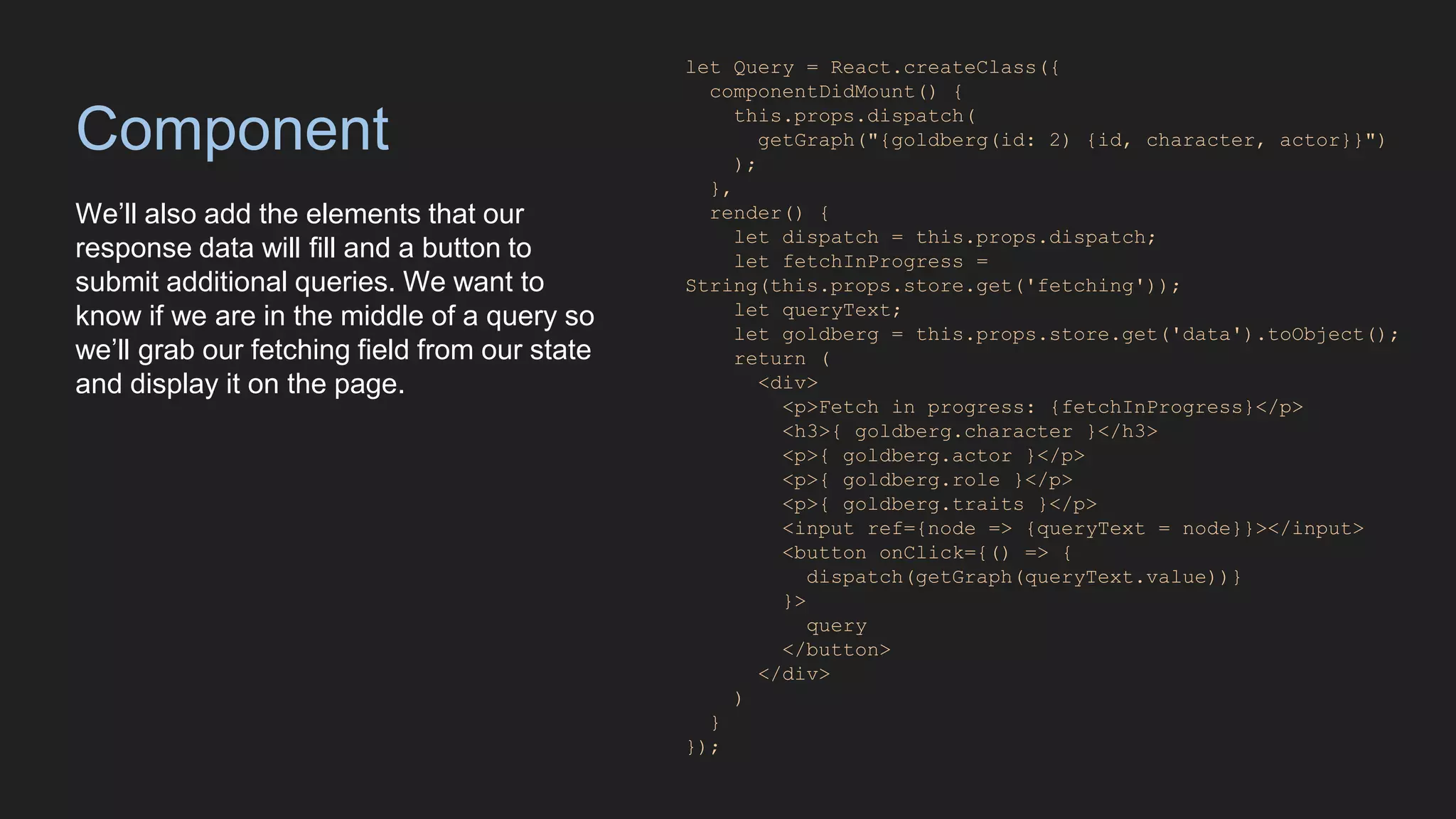 Component
We’ll also add the elements that our
response data will fill and a button to
submit additional queries. We want to
know if we are in the middle of a query so
we’ll grab our fetching field from our state
and display it on the page.
let Query = React.createClass({
componentDidMount() {
this.props.dispatch(
getGraph("{goldberg(id: 2) {id, character, actor}}")
);
},
render() {
let dispatch = this.props.dispatch;
let fetchInProgress =
String(this.props.store.get('fetching'));
let queryText;
let goldberg = this.props.store.get('data').toObject();
return (
<div>
<p>Fetch in progress: {fetchInProgress}</p>
<h3>{ goldberg.character }</h3>
<p>{ goldberg.actor }</p>
<p>{ goldberg.role }</p>
<p>{ goldberg.traits }</p>
<input ref={node => {queryText = node}}></input>
<button onClick={() => {
dispatch(getGraph(queryText.value))}
}>
query
</button>
</div>
)
}
});
 