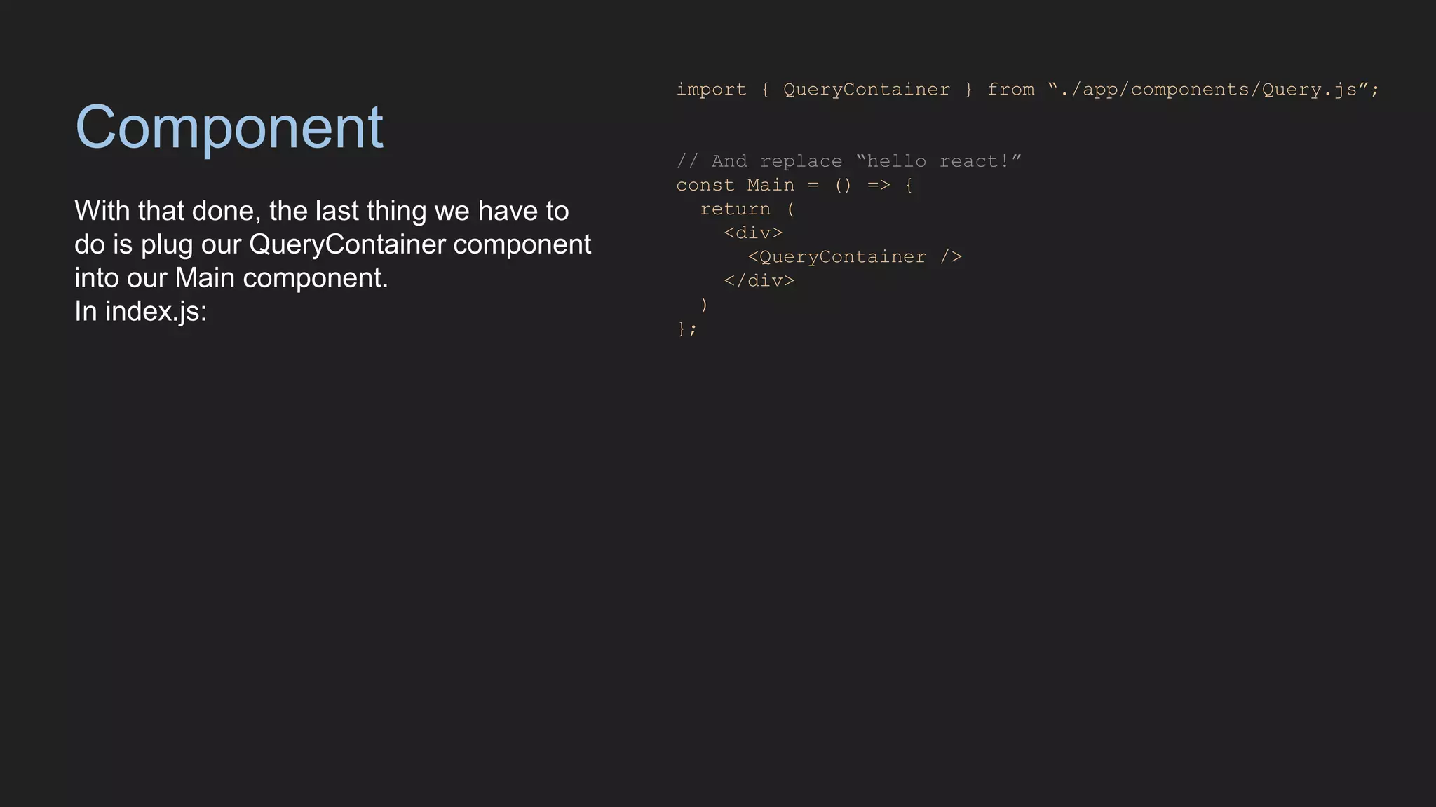 Component
With that done, the last thing we have to
do is plug our QueryContainer component
into our Main component.
In index.js:
import { QueryContainer } from “./app/components/Query.js”;
// And replace “hello react!”
const Main = () => {
return (
<div>
<QueryContainer />
</div>
)
};
 