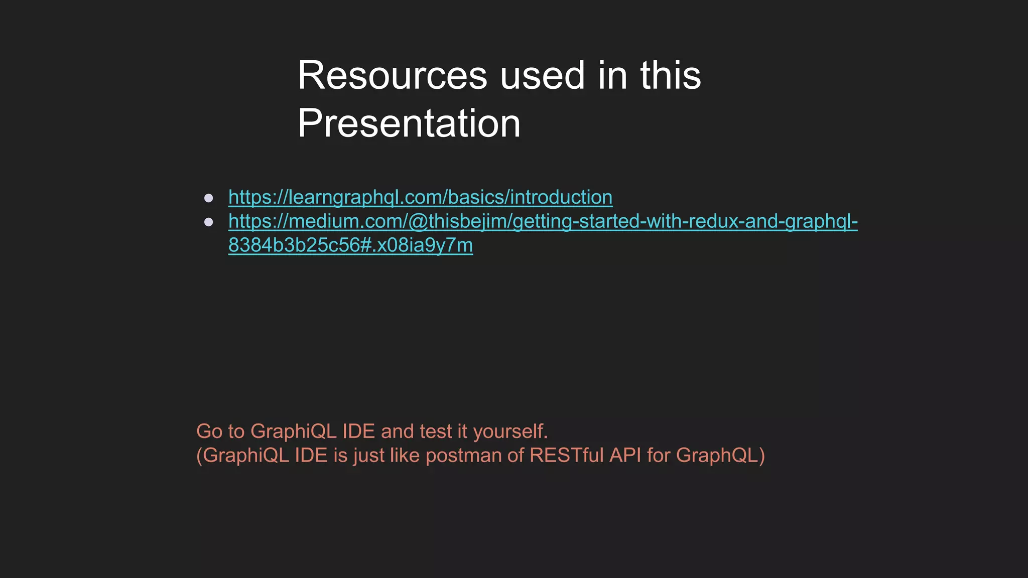 ● https://learngraphql.com/basics/introduction
● https://medium.com/@thisbejim/getting-started-with-redux-and-graphql-
8384b3b25c56#.x08ia9y7m
Resources used in this
Presentation
Go to GraphiQL IDE and test it yourself.
(GraphiQL IDE is just like postman of RESTful API for GraphQL)
 