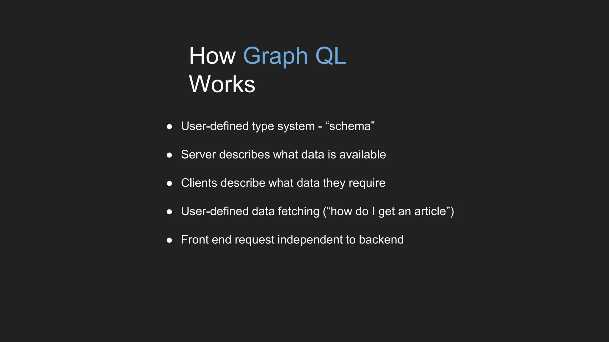 ● User-defined type system - “schema”
● Server describes what data is available
● Clients describe what data they require
● User-defined data fetching (“how do I get an article”)
● Front end request independent to backend
How Graph QL
Works
 