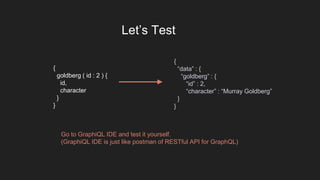 {
goldberg ( id : 2 ) {
id,
character
}
}
{
“data” : {
“goldberg” : {
“id” : 2,
“character” : “Murray Goldberg”
}
}
Let’s Test
Go to GraphiQL IDE and test it yourself.
(GraphiQL IDE is just like postman of RESTful API for GraphQL)
 
