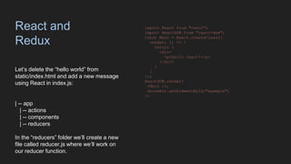 React and
Redux
Let’s delete the “hello world” from
static/index.html and add a new message
using React in index.js:
| -- app
| -- actions
| -- components
| -- reducers
In the “reducers” folder we’ll create a new
file called reducer.js where we’ll work on
our reducer function.
import React from "react";
import ReactDOM from "react-dom";
const Main = React.createClass({
render: () => {
return (
<div>
<p>hello react!</p>
</div>
)
}
});
ReactDOM.render(
<Main />,
document.getElementById("example")
);
 