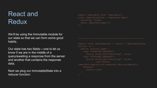 React and
Redux
We’ll be using the Immutable module for
our state so that we can form some good
habits.
Our state has two fields — one to let us
know if we are in the middle of a
query/awaiting a response from the server
and another that contains the response
data.
Next we plug our immutableState into a
reducer function:
import Immutable from "immutable";
const immutableState = Immutable.Map({
fetching: false,
data: Immutable.Map({})
})
--------------------------------------------------
export const queryReducer = (state = immutableState,
action) => {
switch (action.type) {
case "STARTING_REQUEST":
return state.set("fetching", true);
case "FINISHED_REQUEST":
return state.set("fetching", false)
.set("data",
Immutable.Map(action.response.data.goldberg));
default:
return state
}
}
 