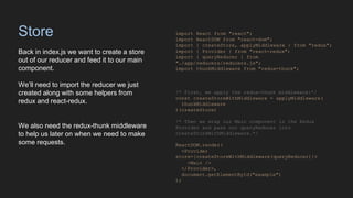 Store
Back in index.js we want to create a store
out of our reducer and feed it to our main
component.
We’ll need to import the reducer we just
created along with some helpers from
redux and react-redux.
We also need the redux-thunk middleware
to help us later on when we need to make
some requests.
import React from "react";
import ReactDOM from "react-dom";
import { createStore, applyMiddleware } from "redux";
import { Provider } from "react-redux";
import { queryReducer } from
"./app/reducers/reducers.js";
import thunkMiddleware from "redux-thunk";
/* First, we apply the redux-thunk middleware:*/
const createStoreWithMiddleware = applyMiddleware(
thunkMiddleware
)(createStore)
/* Then we wrap our Main component in the Redux
Provider and pass our queryReducer into
createStoreWithMiddleware.*/
ReactDOM.render(
<Provider
store={createStoreWithMiddleware(queryReducer)}>
<Main />
</Provider>,
document.getElementById("example")
);
 