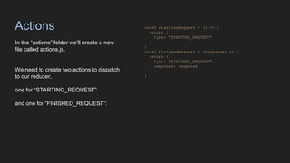 Actions
In the “actions” folder we’ll create a new
file called actions.js.
We need to create two actions to dispatch
to our reducer,
one for “STARTING_REQUEST”
and one for “FINISHED_REQUEST”:
const startingRequest = () => {
return {
type: "STARTING_REQUEST"
}
}
const finishedRequest = (response) => {
return {
type: "FINISHED_REQUEST",
response: response
}
}
 