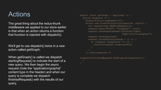 Actions
The great thing about the redux-thunk
middleware we applied to our store earlier
is that when an action returns a function
that function is injected with dispatch().
We’ll get to use dispatch() twice in a new
action called getGraph:
When getGraph() is called we dispatch
startingRequest() to indicate the start of a
new query. We then begin the async
request (note the “application/graphql”
content type in the header) and when our
query is complete we dispatch
finishedRequest() with the results of our
query.
export const getGraph = (payload) => {
return dispatch => {
dispatch(startingRequest());
return new Promise(function(resolve, reject) {
let request=new XMLHttpRequest();
request.open("POST", "/graphql", true);
request.setRequestHeader("Content-Type",
"application/graphql");
request.send(payload);
request.onreadystatechange = () => {
if (request.readyState === 4) {
resolve(request.responseText)
}
}
}).then(response =>
dispatch(finishedRequest(JSON.parse(response))))
}
}
 