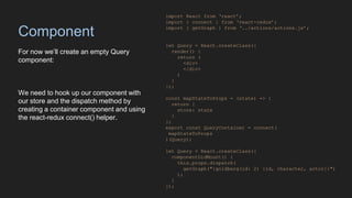 Component
For now we’ll create an empty Query
component:
We need to hook up our component with
our store and the dispatch method by
creating a container component and using
the react-redux connect() helper.
import React from ‘react’;
import { connect } from ‘react-redux’;
import { getGraph } from ‘../actions/actions.js’;
let Query = React.createClass({
render() {
return (
<div>
</div>
)
}
});
const mapStateToProps = (state) => {
return {
store: state
}
};
export const QueryContainer = connect(
mapStateToProps
)(Query);
let Query = React.createClass({
componentDidMount() {
this.props.dispatch(
getGraph("{goldberg(id: 2) {id, character, actor}}")
);
}
});
 