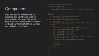 Component
We’ll also add the elements that our
response data will fill and a button to
submit additional queries. We want to
know if we are in the middle of a query so
we’ll grab our fetching field from our state
and display it on the page.
let Query = React.createClass({
componentDidMount() {
this.props.dispatch(
getGraph("{goldberg(id: 2) {id, character, actor}}")
);
},
render() {
let dispatch = this.props.dispatch;
let fetchInProgress =
String(this.props.store.get('fetching'));
let queryText;
let goldberg = this.props.store.get('data').toObject();
return (
<div>
<p>Fetch in progress: {fetchInProgress}</p>
<h3>{ goldberg.character }</h3>
<p>{ goldberg.actor }</p>
<p>{ goldberg.role }</p>
<p>{ goldberg.traits }</p>
<input ref={node => {queryText = node}}></input>
<button onClick={() => {
dispatch(getGraph(queryText.value))}
}>
query
</button>
</div>
)
}
});
 