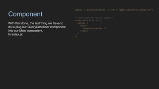 Component
With that done, the last thing we have to
do is plug our QueryContainer component
into our Main component.
In index.js:
import { QueryContainer } from “./app/components/Query.js”;
// And replace “hello react!”
const Main = () => {
return (
<div>
<QueryContainer />
</div>
)
};
 