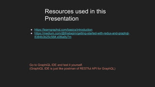 ● https://learngraphql.com/basics/introduction
● https://medium.com/@thisbejim/getting-started-with-redux-and-graphql-
8384b3b25c56#.x08ia9y7m
Resources used in this
Presentation
Go to GraphiQL IDE and test it yourself.
(GraphiQL IDE is just like postman of RESTful API for GraphQL)
 