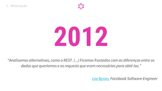 “Analisamos alternativas, como o REST. (...) Ficamos frustados com as diferenças entre os
dados que queríamos e as requests que eram necessárias para obtê-los.”
2012
Lee Byron, Facebook Software Engineer
1. Motivação
 