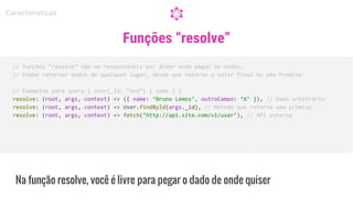 Na função resolve, você é livre para pegar o dado de onde quiser
// Funções “resolve” são as responsáveis por dizer onde pegar os dados.
// Podem retornar dados de qualquer lugar, desde que retorne o valor final ou uma Promise.
// Exemplos para query { user(_id: “xxx”) { name } }
resolve: (root, args, context) => ({ name: ‘Bruno Lemos’, outroCampo: ‘X’ }), // Dado arbitrário
resolve: (root, args, context) => User.findById(args._id), // Método que retorna uma promise
resolve: (root, args, context) => fetch(‘http://api.site.com/v1/user’), // API externa
Características
Funções “resolve”
 