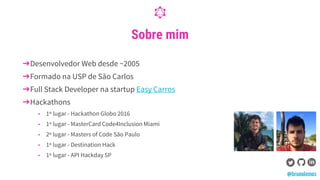 Sobre mim
➔Desenvolvedor Web desde ~2005
➔Formado na USP de São Carlos
➔Full Stack Developer na startup Easy Carros
➔Hackathons
◆ 1º lugar - Hackathon Globo 2016
◆ 1º lugar - MasterCard Code4Inclusion Miami
◆ 2º lugar - Masters of Code São Paulo
◆ 1º lugar - Destination Hack
◆ 1º lugar - API Hackday SP
@brunolemos
 