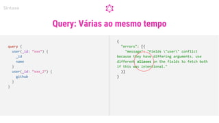 Query: Várias ao mesmo tempo
Sintaxe
query {
user(_id: “xxx”) {
_id
name
}
user(_id: “xxx_2”) {
github
}
}
{
"errors": [{
"message": "Fields "user" conflict
because they have differing arguments. use
different aliases on the fields to fetch both
if this was intentional."
}]
}
 