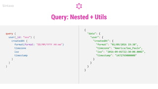 Query: Nested + Utils
Sintaxe
query {
user(_id: “xxx”) {
createdAt {
format(format: "DD/MM/YYYY HH:mm")
timezone
iso
timestamp
}
}
}
{
"data": {
"user": {
"createdAt": {
"format": "01/09/2016 19:30",
"timezone": "America/Sao_Paulo",
"iso": "2016-09-01T22:30:00.000Z",
"timestamp": "1472769000000"
}
}
}
}
 