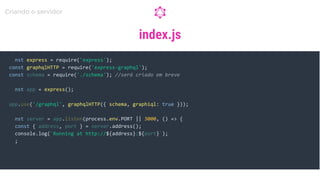 index.js
const express = require('express');
const app = express();
const server = app.listen(process.env.PORT || 3000, () => {
const { address, port } = server.address();
console.log(`Running at http://${address}:${port}`);
});
Criando o servidor
const graphqlHTTP = require('express-graphql');
const schema = require('./schema'); //será criado em breve
app.use('/graphql', graphqlHTTP({ schema, graphiql: true }));
 