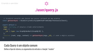 ./user/query.js
Cada Query é um objeto comum
Define o tipo de retorno, os argumentos de entrada e a função “resolve”
Criando o servidor
// bluebird converte uma funcao que pussui callback em uma promise
const getUserAsync = Bluebird.promisify(myMethodFromOldApiThatUsesCallback);
export default {
type: UserType, // arquivo criado anteriormente
args: {
_id: { type: new GraphQLNonNull(GraphQLID) },
},
resolve: (root, args, context) => getUserAsync(args._id), // onde a mágica acontece
};
 