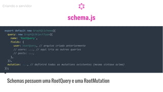 schema.js
export default new GraphQLSchema({
query: new GraphQLObjectType({
name: 'RootQuery',
fields: {
user: UserQuery, // arquivo criado anteriormente
// users: ..., // aqui iria as outras queries
// posts: ...,
},
}),
mutation: ..., // definirá todas as mutations existentes (mesma sintaxe acima)
});
Schemas possuem uma RootQuery e uma RootMutation
Criando o servidor
 