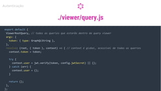 ./viewer/query.js
export default {
ViewerRootQuery, // todas as queries que estarão dentro da query viewer
args: {
token: { type: GraphQLString },
},
resolve: (root, { token }, context) => { // context é global, acessível de todas as queries
context.token = token;
try {
context.user = jwt.verify(token, config.jwtSecret) || {};
} catch (err) {
context.user = {};
}
return {};
},
};
Autenticação
 