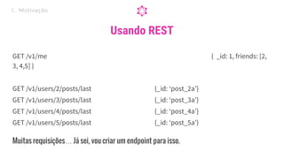 Usando REST
GET /v1/me { _id: 1, friends: [2,
3, 4,5] }
GET /v1/users/2/posts/last {_id: ‘post_2a’}
GET /v1/users/3/posts/last {_id: ‘post_3a’}
GET /v1/users/4/posts/last {_id: ‘post_4a’}
GET /v1/users/5/posts/last {_id: ‘post_5a’}
1. Motivação
Muitas requisições… Já sei, vou criar um endpoint para isso.
 