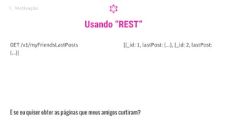 GET /v1/myFriendsLastPosts [{_id: 1, lastPost: {...}, {_id: 2, lastPost:
{...}]
Usando “REST”
E se eu quiser obter as páginas que meus amigos curtiram?
1. Motivação
 