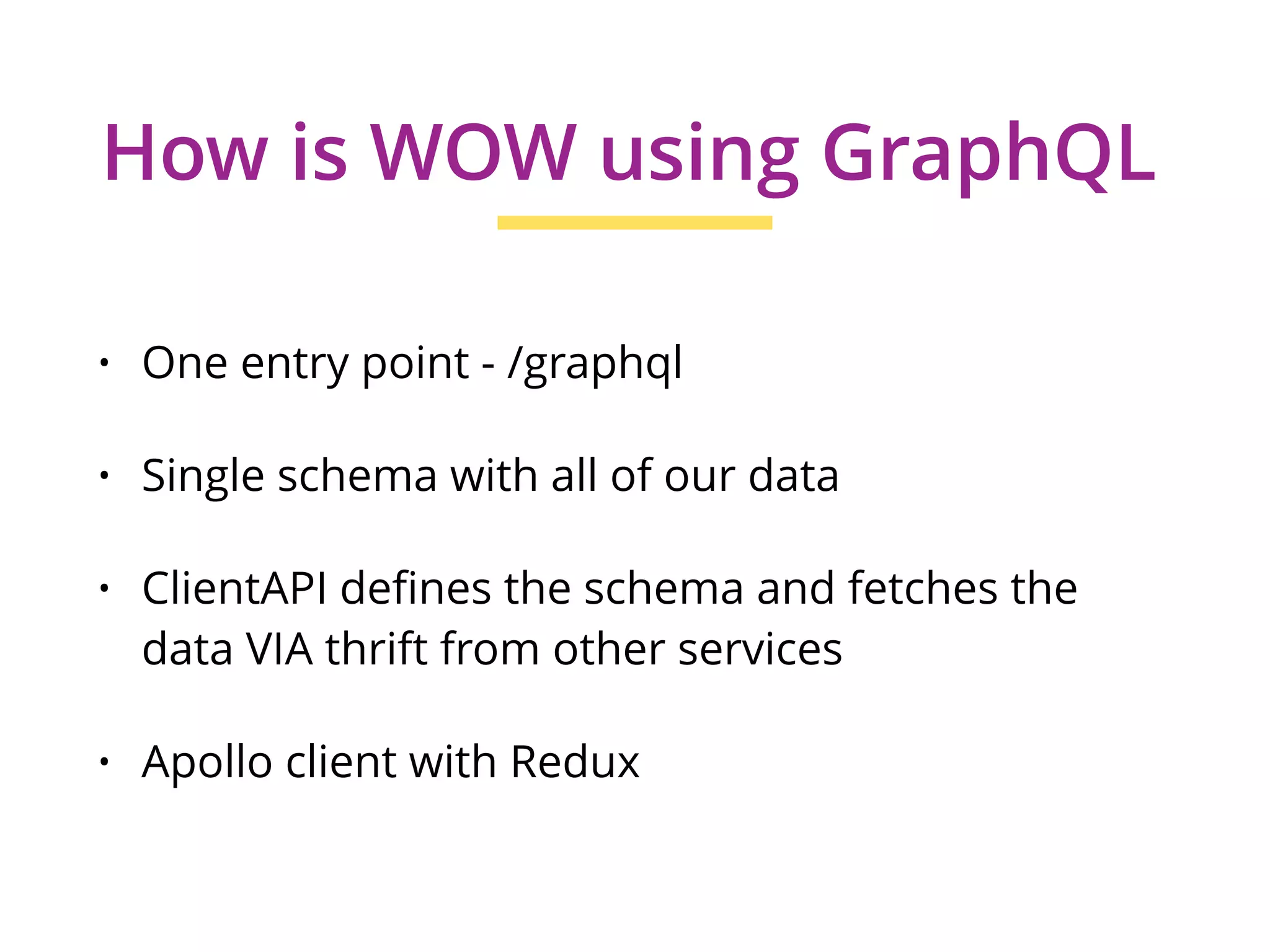 • One entry point - /graphql
• Single schema with all of our data
• ClientAPI defines the schema and fetches the
data VIA thrift from other services
• Apollo client with Redux
How is WOW using GraphQL