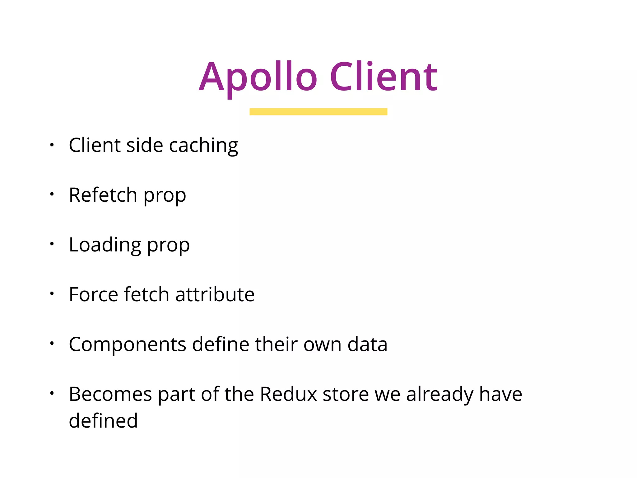 • Client side caching
• Refetch prop
• Loading prop
• Force fetch attribute
• Components define their own data
• Becomes part of the Redux store we already have
defined
Apollo Client