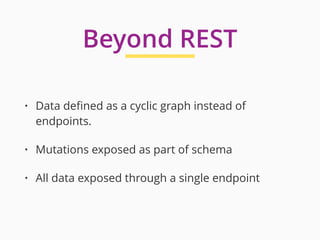 • Data deﬁned as a cyclic graph instead of
endpoints.
• Mutations exposed as part of schema
• All data exposed through a single endpoint
Beyond REST
 