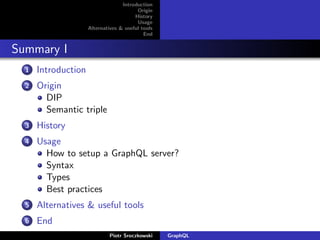 Introduction
Origin
History
Usage
Alternatives & useful tools
End
Summary I
1 Introduction
2 Origin
DIP
Semantic triple
3 History
4 Usage
How to setup a GraphQL server?
Syntax
Types
Best practices
5 Alternatives & useful tools
6 End
Piotr Sroczkowski GraphQL
 