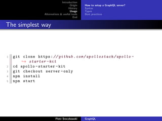 Introduction
Origin
History
Usage
Alternatives & useful tools
End
How to setup a GraphQL server?
Syntax
Types
Best practices
The simplest way
1 git clone https:// github.com/apollostack/apollo -
→ starter -kit
2 cd apollo -starter -kit
3 git checkout server -only
4 npm install
5 npm start
Piotr Sroczkowski GraphQL
 