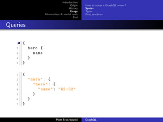 Introduction
Origin
History
Usage
Alternatives & useful tools
End
How to setup a GraphQL server?
Syntax
Types
Best practices
Queries
1 {
2 hero {
3 name
4 }
5 }
1 {
2 "data": {
3 "hero": {
4 "name": "R2 -D2"
5 }
6 }
7 }
Piotr Sroczkowski GraphQL
 