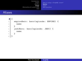 Introduction
Origin
History
Usage
Alternatives & useful tools
End
How to setup a GraphQL server?
Syntax
Types
Best practices
Aliases
1 {
2 empireHero: hero(episode: EMPIRE) {
3 name
4 }
5 jediHero: hero(episode: JEDI) {
6 name
7 }
8 }
Piotr Sroczkowski GraphQL
 