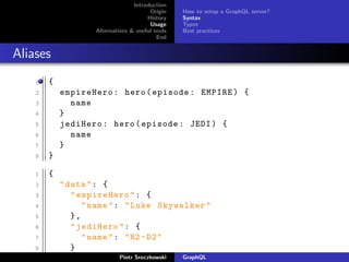 Introduction
Origin
History
Usage
Alternatives & useful tools
End
How to setup a GraphQL server?
Syntax
Types
Best practices
Aliases
1 {
2 empireHero: hero(episode: EMPIRE) {
3 name
4 }
5 jediHero: hero(episode: JEDI) {
6 name
7 }
8 }
1 {
2 "data": {
3 "empireHero": {
4 "name": "Luke Skywalker"
5 },
6 "jediHero": {
7 "name": "R2 -D2"
8 }
9 } Piotr Sroczkowski GraphQL
 