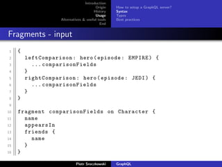 Introduction
Origin
History
Usage
Alternatives & useful tools
End
How to setup a GraphQL server?
Syntax
Types
Best practices
Fragments - input
1 {
2 leftComparison: hero(episode: EMPIRE) {
3 ... comparisonFields
4 }
5 rightComparison : hero(episode: JEDI) {
6 ... comparisonFields
7 }
8 }
9
10 fragment comparisonFields on Character {
11 name
12 appearsIn
13 friends {
14 name
15 }
16 }
Piotr Sroczkowski GraphQL
 