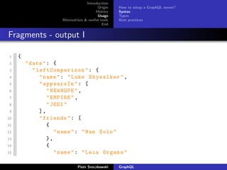 Introduction
Origin
History
Usage
Alternatives & useful tools
End
How to setup a GraphQL server?
Syntax
Types
Best practices
Fragments - output I
1 {
2 "data": {
3 " leftComparison": {
4 "name": "Luke Skywalker",
5 "appearsIn": [
6 "NEWHOPE",
7 "EMPIRE",
8 "JEDI"
9 ],
10 "friends": [
11 {
12 "name": "Han Solo"
13 },
14 {
15 "name": "Leia Organa"
Piotr Sroczkowski GraphQL
 