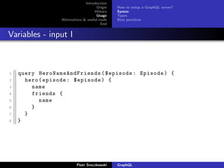 Introduction
Origin
History
Usage
Alternatives & useful tools
End
How to setup a GraphQL server?
Syntax
Types
Best practices
Variables - input I
1 query HeroNameAndFriends ($episode: Episode) {
2 hero(episode: $episode) {
3 name
4 friends {
5 name
6 }
7 }
8 }
Piotr Sroczkowski GraphQL
 