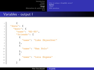 Introduction
Origin
History
Usage
Alternatives & useful tools
End
How to setup a GraphQL server?
Syntax
Types
Best practices
Variables - output I
1 {
2 "data": {
3 "hero": {
4 "name": "R2 -D2",
5 "friends": [
6 {
7 "name": "Luke Skywalker"
8 },
9 {
10 "name": "Han Solo"
11 },
12 {
13 "name": "Leia Organa"
14 }
15 ]
Piotr Sroczkowski GraphQL
 