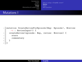 Introduction
Origin
History
Usage
Alternatives & useful tools
End
How to setup a GraphQL server?
Syntax
Types
Best practices
Mutations I
1 mutation CreateReviewForEpisode ($ep: Episode!, $review
→ : ReviewInput !) {
2 createReview(episode: $ep , review: $review) {
3 stars
4 commentary
5 }
6 }
Piotr Sroczkowski GraphQL
 