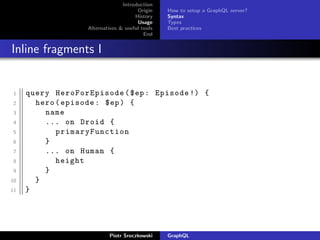 Introduction
Origin
History
Usage
Alternatives & useful tools
End
How to setup a GraphQL server?
Syntax
Types
Best practices
Inline fragments I
1 query HeroForEpisode ($ep: Episode !) {
2 hero(episode: $ep) {
3 name
4 ... on Droid {
5 primaryFunction
6 }
7 ... on Human {
8 height
9 }
10 }
11 }
Piotr Sroczkowski GraphQL
 