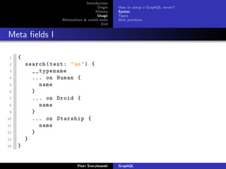Introduction
Origin
History
Usage
Alternatives & useful tools
End
How to setup a GraphQL server?
Syntax
Types
Best practices
Meta ﬁelds I
1 {
2 search(text: "an") {
3 __typename
4 ... on Human {
5 name
6 }
7 ... on Droid {
8 name
9 }
10 ... on Starship {
11 name
12 }
13 }
14 }
Piotr Sroczkowski GraphQL
 
