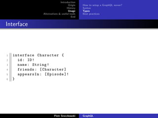 Introduction
Origin
History
Usage
Alternatives & useful tools
End
How to setup a GraphQL server?
Syntax
Types
Best practices
Interface
1 interface Character {
2 id: ID!
3 name: String!
4 friends: [Character]
5 appearsIn: [Episode ]!
6 }
Piotr Sroczkowski GraphQL
 