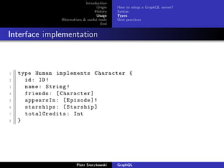 Introduction
Origin
History
Usage
Alternatives & useful tools
End
How to setup a GraphQL server?
Syntax
Types
Best practices
Interface implementation
1 type Human implements Character {
2 id: ID!
3 name: String!
4 friends: [Character]
5 appearsIn: [Episode ]!
6 starships: [Starship]
7 totalCredits: Int
8 }
Piotr Sroczkowski GraphQL
 
