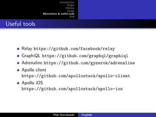 Introduction
Origin
History
Usage
Alternatives & useful tools
End
Useful tools
Relay https://github.com/facebook/relay
GraphiQL https://github.com/graphql/graphiql
Adrenaline https://github.com/gyzerok/adrenaline
Apollo client
https://github.com/apollostack/apollo-client
Apollo iOS
https://github.com/apollostack/apollo-ios
Piotr Sroczkowski GraphQL
 