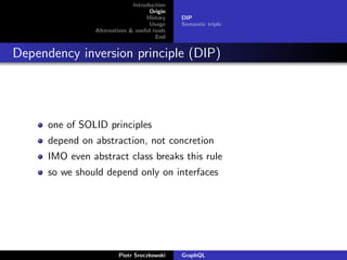 Introduction
Origin
History
Usage
Alternatives & useful tools
End
DIP
Semantic triple
Dependency inversion principle (DIP)
one of SOLID principles
depend on abstraction, not concretion
IMO even abstract class breaks this rule
so we should depend only on interfaces
Piotr Sroczkowski GraphQL
 