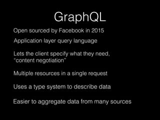 GraphQL
Lets the client specify what they need,
“content negotiation”
Easier to aggregate data from many sources
Uses a type system to describe data
Application layer query language
Multiple resources in a single request
Open sourced by Facebook in 2015
 