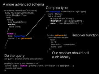 A more advanced schema
var schema = new GraphQLSchema({
query: new GraphQLObjectType({
name: 'RootQueryType',
ﬁelds: {
hello: {
type: GraphQLString,
resolve() {
return 'world';
}
},
human : {
type : humanType,
resolve : () => getHuman()
}
}
})
});
function getHuman() {
return Promise.resolve(
return {
id : ‘1’,
description : ‘ a description’,
name : ‘john’
})
}
Our resolver should call
a db ideally
Resolver function
var humanType = new GraphQLObjectType({
name : 'Human',
ﬁelds : () => ({
id: { type: GraphQLString },
description : { type : GraphQLString },
name : { type : GraphQLString } }),
})
}
Complex type
var query = '{ human { name, description } }';
graphql(schema, query).then(result => {
// prints { data : { “human” : { “name” : “john”, “description” : “a description” } } }
console.log(result);
});
Do the query
 