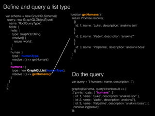 Deﬁne and query a list type
var schema = new GraphQLSchema({
query: new GraphQLObjectType({
name: 'RootQueryType',
ﬁelds: {
hello: {
type: GraphQLString,
resolve() {
return 'world';
}
},
human : {
type : humanType,
resolve : () => getHuman()
},
humans : {
type : new GraphQLList(humanType),
resolve : () => getHumans()
}
}
})
});
var query = '{ humans { name, description } }';
graphql(schema, query).then(result => {
// prints { data : { “humans” : [
{ id: 1, name : ‘Luke’, description: ‘anakins son’ },
{ id: 2, name : ‘Vader’, description: ‘anakins?’},
{ id: 3, name : ‘Palpatine’, description: ‘anakins boss’ }] }
console.log(result);
});
Do the query
function getHumans() {
return Promise.resolve(
[{
id: 1, name : ‘Luke’, description: ‘anakins son’
},
{
id: 2, name : ‘Vader’, description: ‘anakins?’
},
{
id: 3, name : ‘Palpatine’, description: ‘anakins boss’
}]
)
}
 