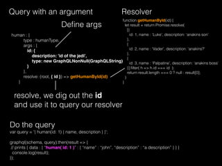 Query with an argument
human : {
type : humanType,
args : {
id: {
description: 'id of the jedi',
type: new GraphQLNonNull(GraphQLString)
}
},
resolve: (root, { id }) => getHumanById(id)
}
resolve, we dig out the id
and use it to query our resolver
var query = '{ human(id: 1) { name, description } }';
graphql(schema, query).then(result => {
// prints { data : { “human( id: 1 )” : { “name” : “john”, “description” : “a description” } } }
console.log(result);
});
Do the query
Resolver
Deﬁne args
function getHumanById(id) {
let result = return Promise.resolve(
[{
id: 1, name : ‘Luke’, description: ‘anakins son’
},
{
id: 2, name : ‘Vader’, description: ‘anakins?’
},
{
id: 3, name : ‘Palpatine’, description: ‘anakins boss’
}].ﬁlter( h => h.id === id );
return result.length === 0 ? null : result[0];
)
}
 